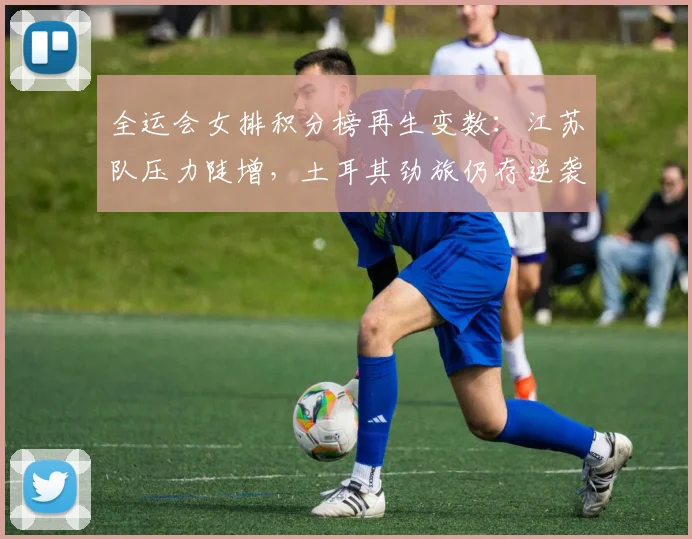 全运会女排积分榜再生变数:江苏队压力陡增,土耳其劲旅仍存逆袭可能