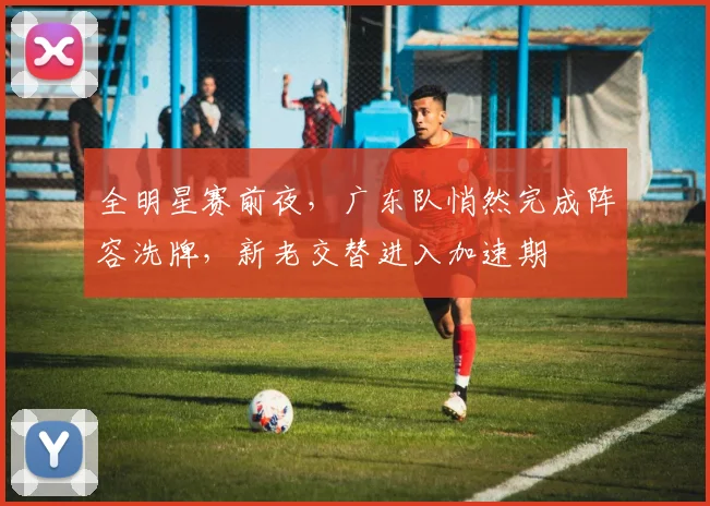全明星赛前夜,广东队悄然完成阵容洗牌,新老交替进入加速期