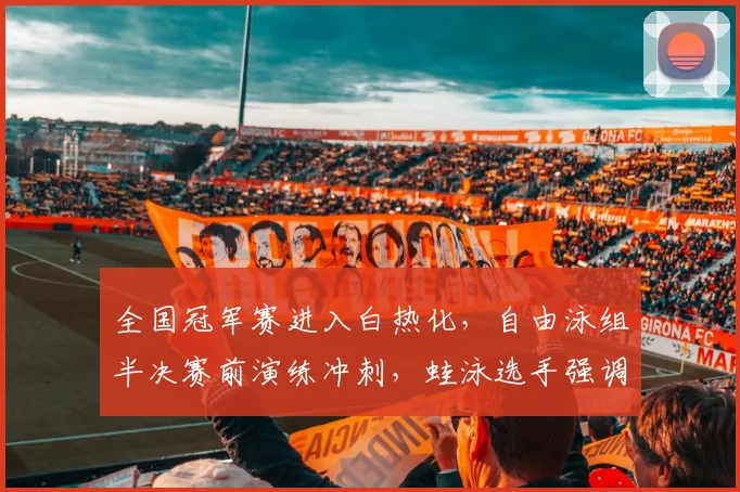 全国冠军赛进入白热化,自由泳组半决赛前演练冲刺,蛙泳选手强调细节不容有失