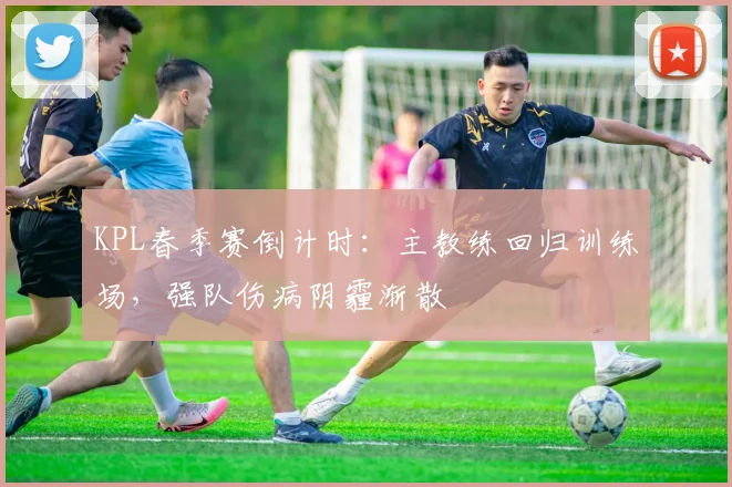 KPL春季赛倒计时:主教练回归训练场,强队伤病阴霾渐散