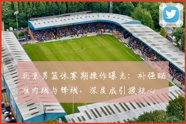 北京男篮休赛期操作曝光:补强瞄准内线与锋线,深度成引援核心