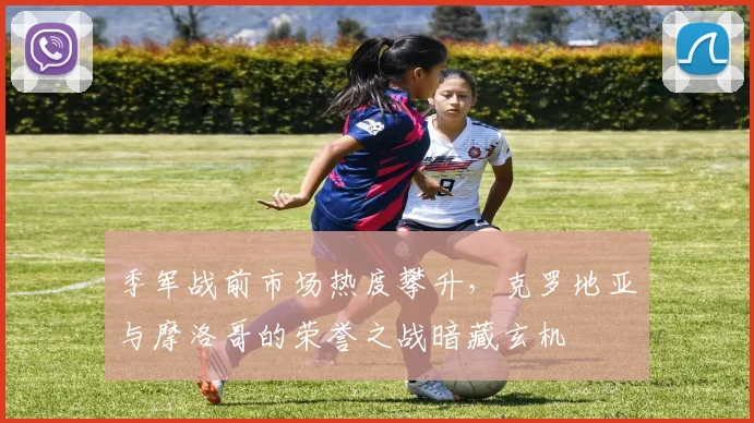 季军战前市场热度攀升,克罗地亚与摩洛哥的荣誉之战暗藏玄机