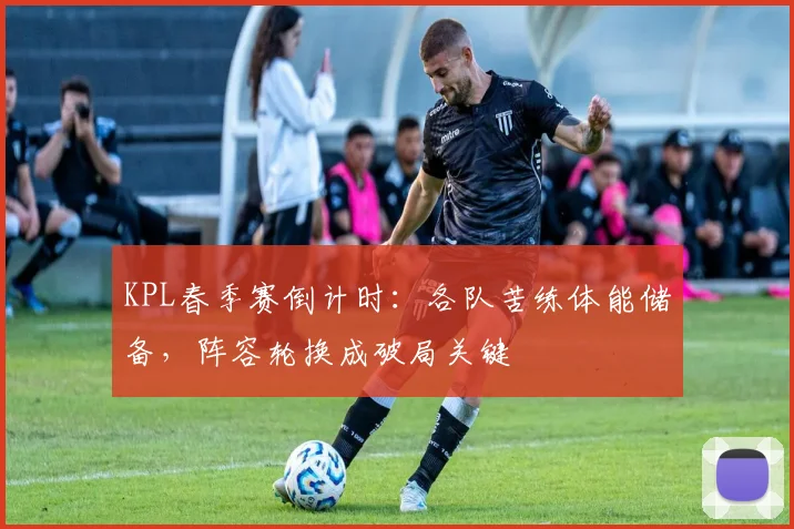 KPL春季赛倒计时:各队苦练体能储备,阵容轮换成破局关键