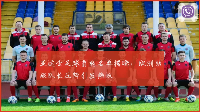 亚运会足球首轮名单揭晓,欧洲劲旅队长压阵引发热议