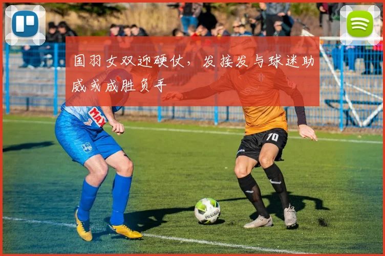 国羽女双迎硬仗,发接发与球迷助威或成胜负手