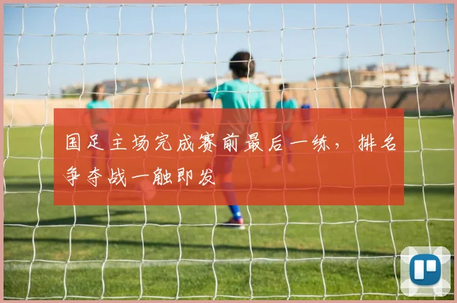 国足主场完成赛前最后一练,排名争夺战一触即发