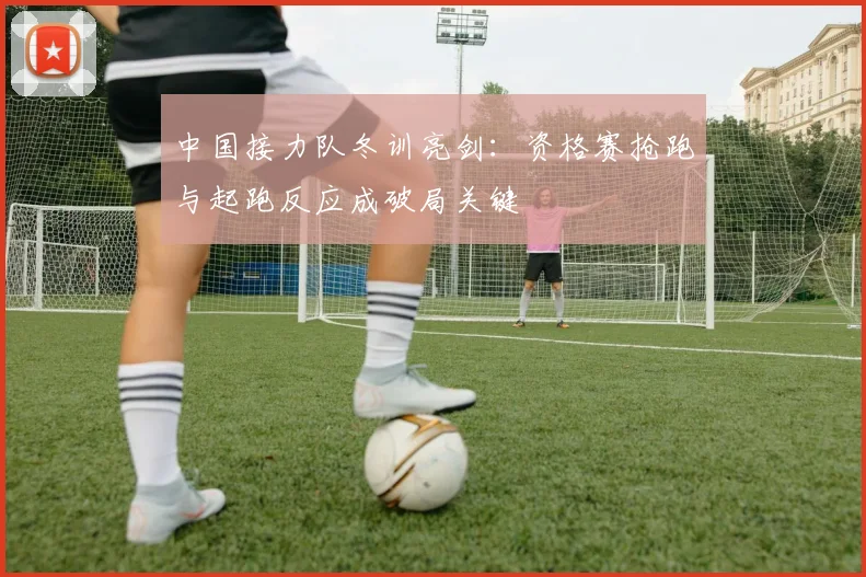 中国接力队冬训亮剑:资格赛抢跑与起跑反应成破局关键