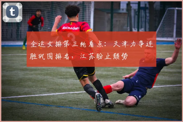 全运女排第三轮看点:天津力争连胜巩固排名,江苏盼止颓势