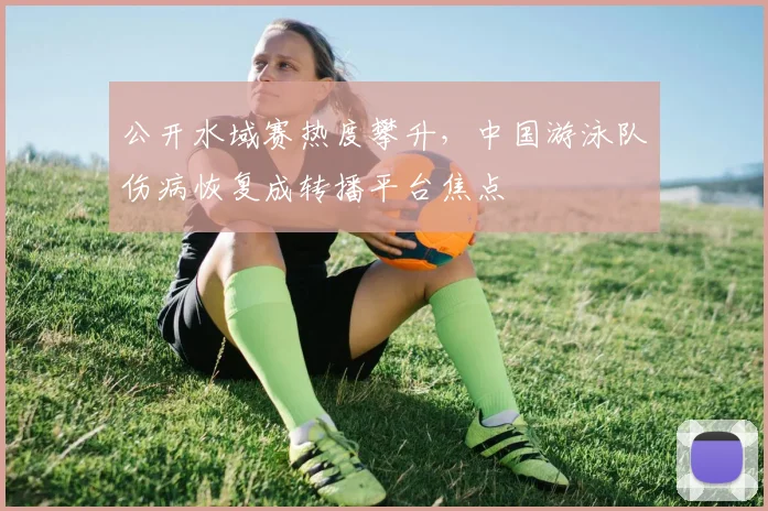 公开水域赛热度攀升,中国游泳队伤病恢复成转播平台焦点