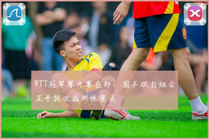 WTT冠军赛开赛在即,国乒双打组合正手抢攻成训练重点