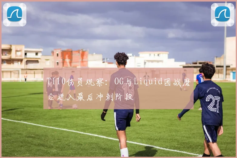 TI10伤员观察:OG与Liquid团战磨合进入最后冲刺阶段