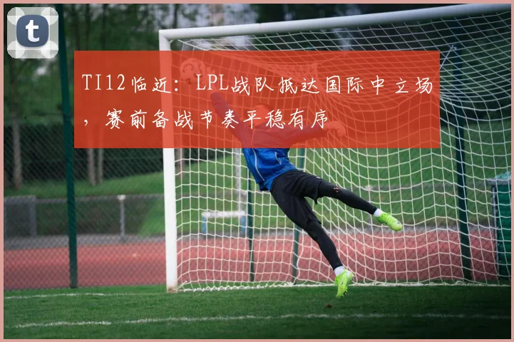 TI12临近:LPL战队抵达国际中立场,赛前备战节奏平稳有序