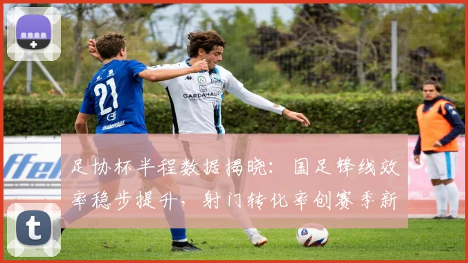 足协杯半程数据揭晓:国足锋线效率稳步提升,射门转化率创赛季新高