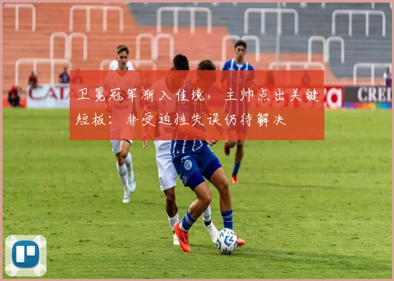 卫冕冠军渐入佳境,主帅点出关键短板:非受迫性失误仍待解决
