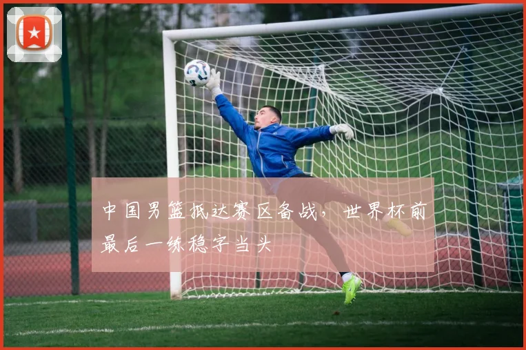 中国男篮抵达赛区备战,世界杯前最后一练稳字当头