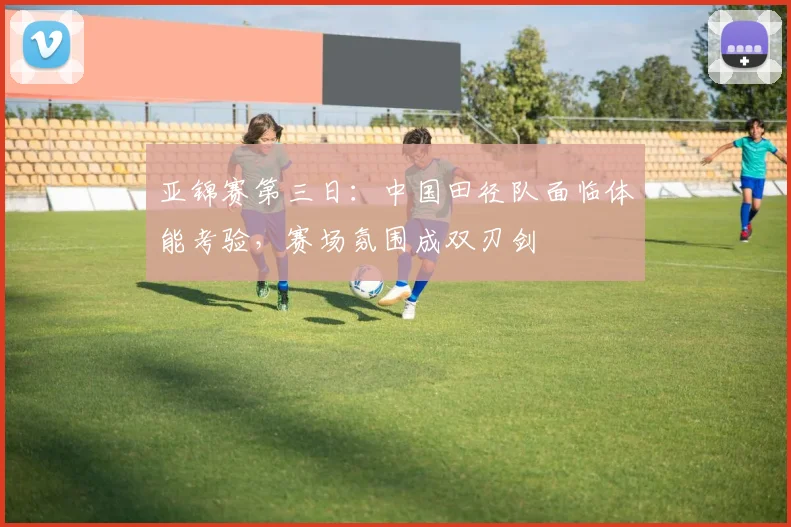亚锦赛第三日:中国田径队面临体能考验,赛场氛围成双刃剑