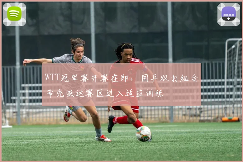 WTT冠军赛开赛在即,国乒双打组合率先抵达赛区进入适应训练