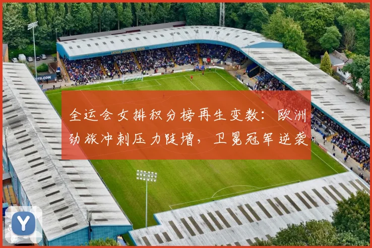全运会女排积分榜再生变数:欧洲劲旅冲刺压力陡增,卫冕冠军逆袭希望犹存