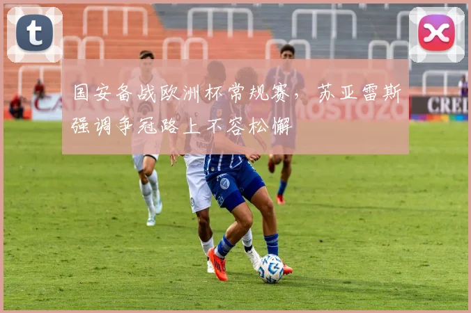 国安备战欧洲杯常规赛,苏亚雷斯强调争冠路上不容松懈