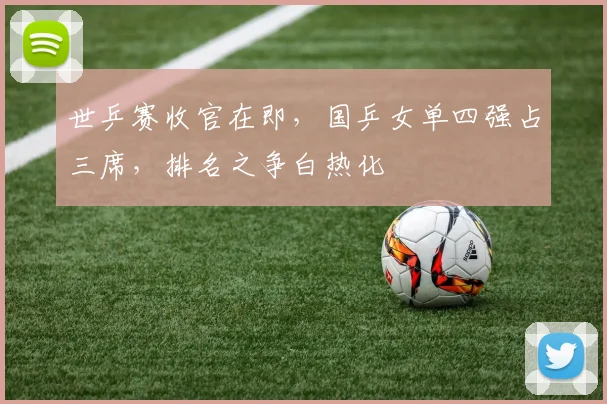 世乒赛收官在即,国乒女单四强占三席,排名之争白热化