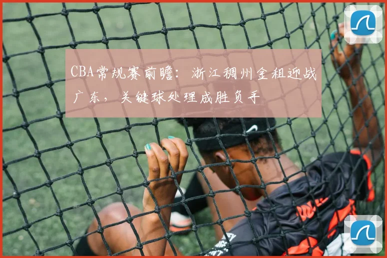 CBA常规赛前瞻:浙江稠州金租迎战广东,关键球处理成胜负手