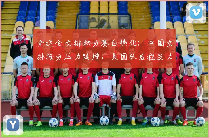 全运会女排积分赛白热化:中国女排抢分压力陡增,美国队后程发力仍存变数