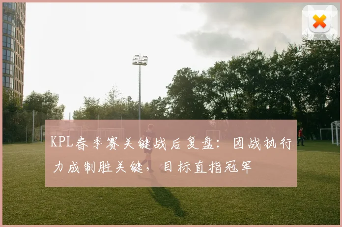 KPL春季赛关键战后复盘:团战执行力成制胜关键,目标直指冠军