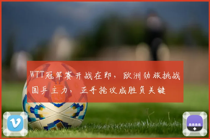 WTT冠军赛开战在即,欧洲劲旅挑战国乒主力,正手抢攻成胜负关键