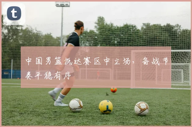 中国男篮抵达赛区中立场,备战节奏平稳有序