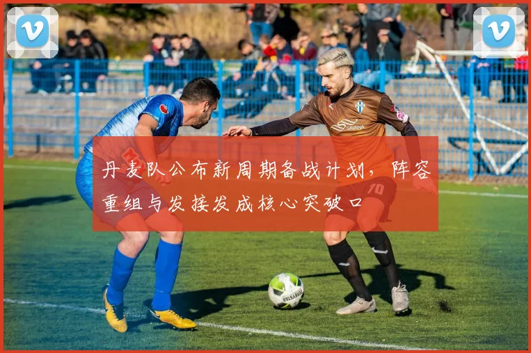 丹麦队公布新周期备战计划,阵容重组与发接发成核心突破口