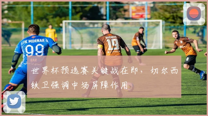 世界杯预选赛关键战在即,切尔西铁卫强调中场屏障作用