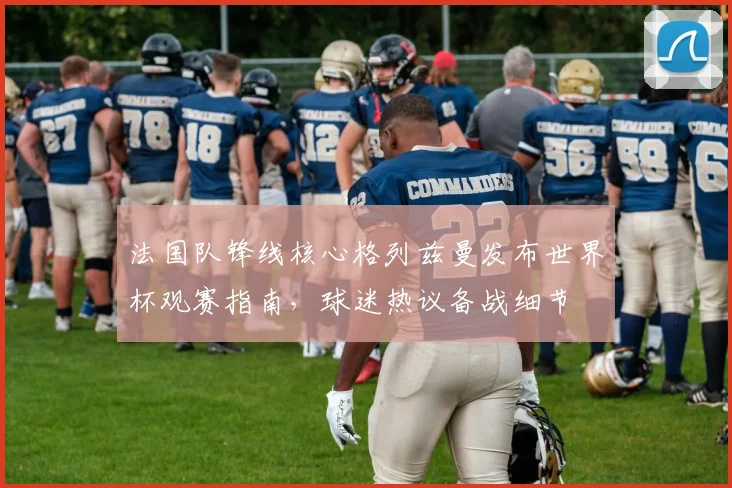法国队锋线核心格列兹曼发布世界杯观赛指南,球迷热议备战细节