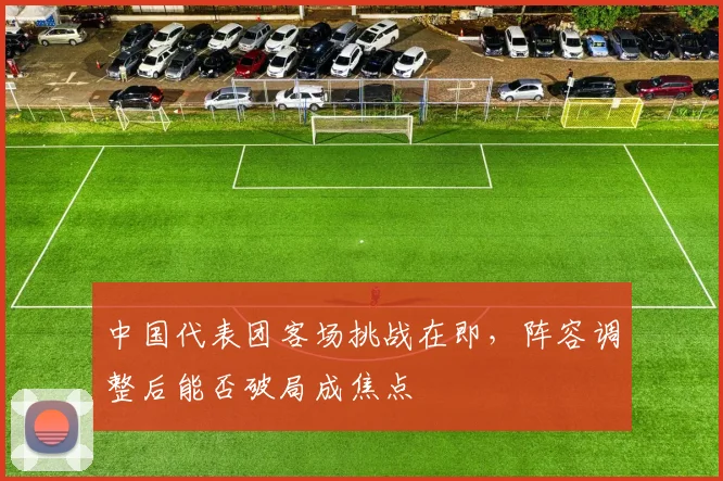 中国代表团客场挑战在即,阵容调整后能否破局成焦点