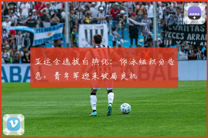 亚运会选拔白热化:仰泳组积分告急,青年军迎来破局良机