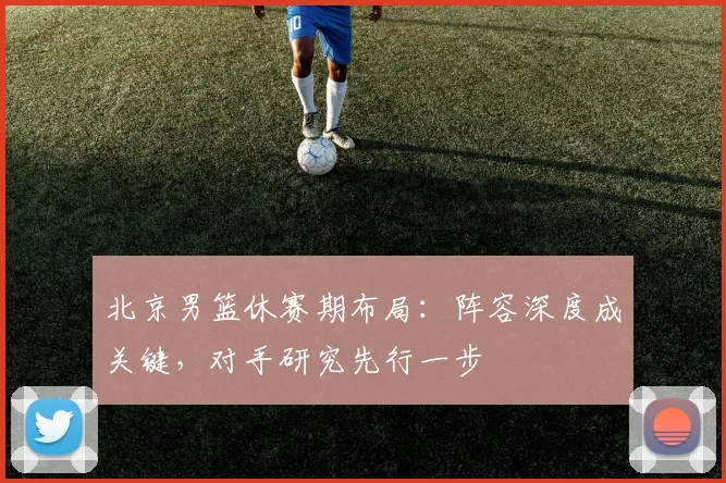 北京男篮休赛期布局:阵容深度成关键,对手研究先行一步