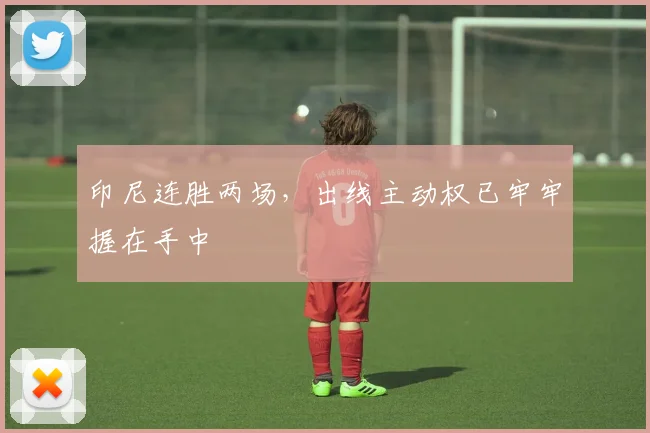 印尼连胜两场,出线主动权已牢牢握在手中