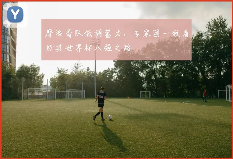 摩洛哥队低调蓄力,专家团一致看好其世界杯八强之路