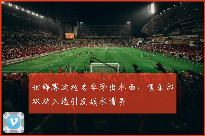世锦赛次轮名单浮出水面,俱乐部双核入选引发战术博弈