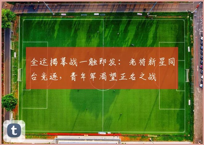 全运揭幕战一触即发:老将新星同台竞逐,青年军渴望正名之战