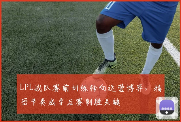 LPL战队赛前训练转向运营博弈,精密节奏成季后赛制胜关键