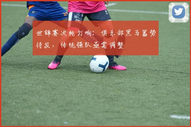 世锦赛次轮打响:俱乐部黑马蓄势待发,传统强队亟需调整