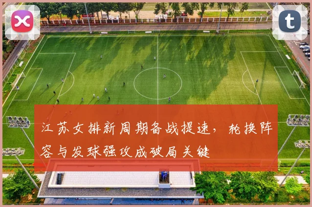 江苏女排新周期备战提速,轮换阵容与发球强攻成破局关键