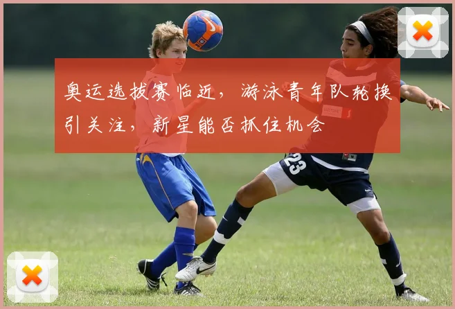 奥运选拔赛临近,游泳青年队轮换引关注,新星能否抓住机会