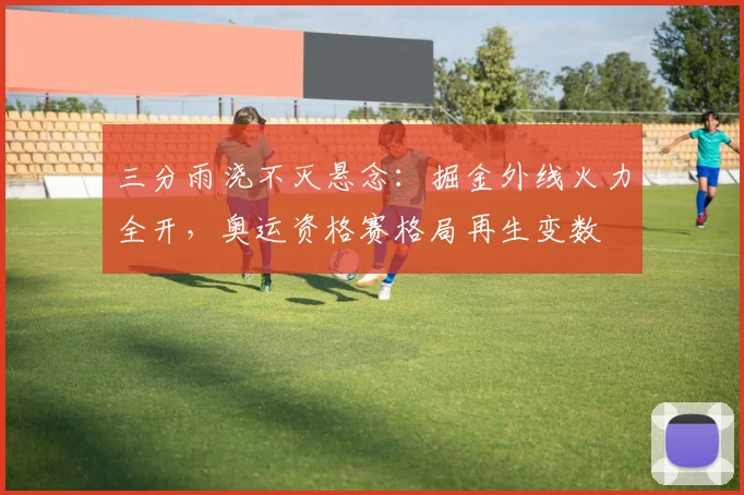 三分雨浇不灭悬念:掘金外线火力全开,奥运资格赛格局再生变数