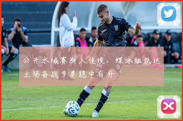 公开水域赛渐入佳境,蝶泳组抵达主场备战节奏稳中有升