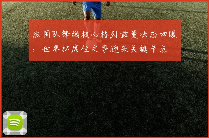 法国队锋线核心格列兹曼状态回暖,世界杯席位之争迎来关键节点
