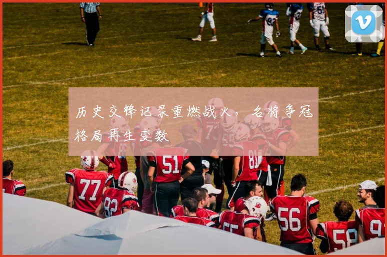 历史交锋记录重燃战火,名将争冠格局再生变数