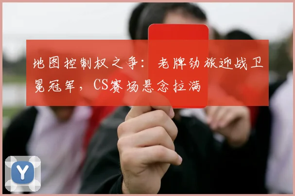 地图控制权之争:老牌劲旅迎战卫冕冠军,CS赛场悬念拉满