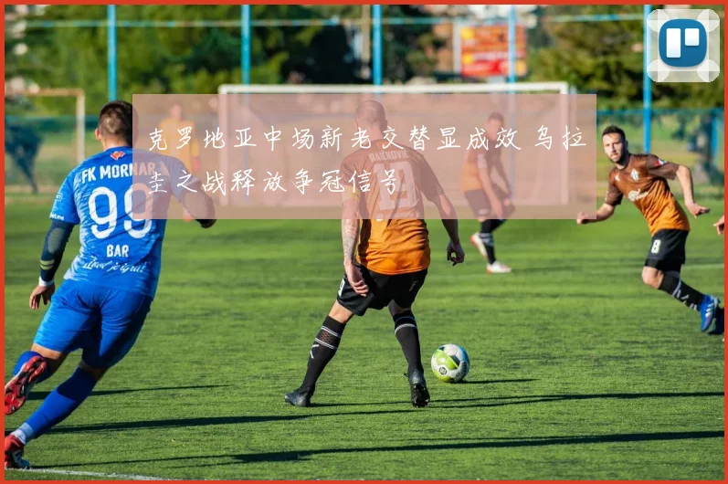 克罗地亚中场新老交替显成效 乌拉圭之战释放争冠信号