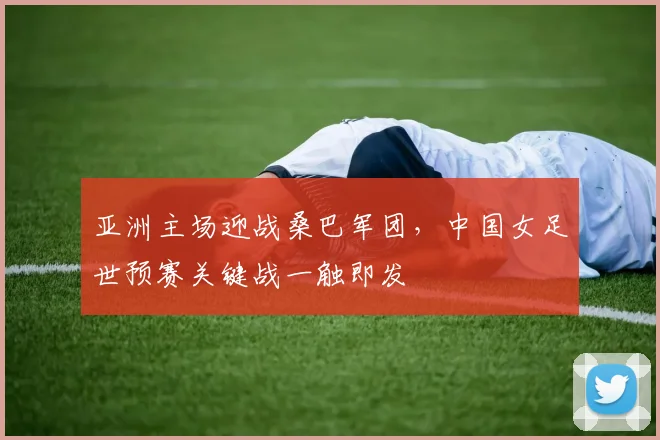亚洲主场迎战桑巴军团,中国女足世预赛关键战一触即发